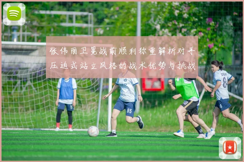 张伟丽卫冕战前顺利称重解析对手压迫式站立风格的战术优势与挑战