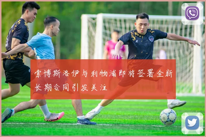索博斯洛伊与利物浦即将签署全新长期合同引发关注