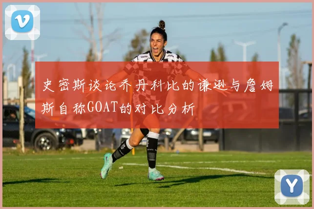 史密斯谈论乔丹科比的谦逊与詹姆斯自称GOAT的对比分析