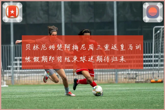 贝林厄姆楚阿梅尼周三重返皇马训练假期即将结束球迷期待归来