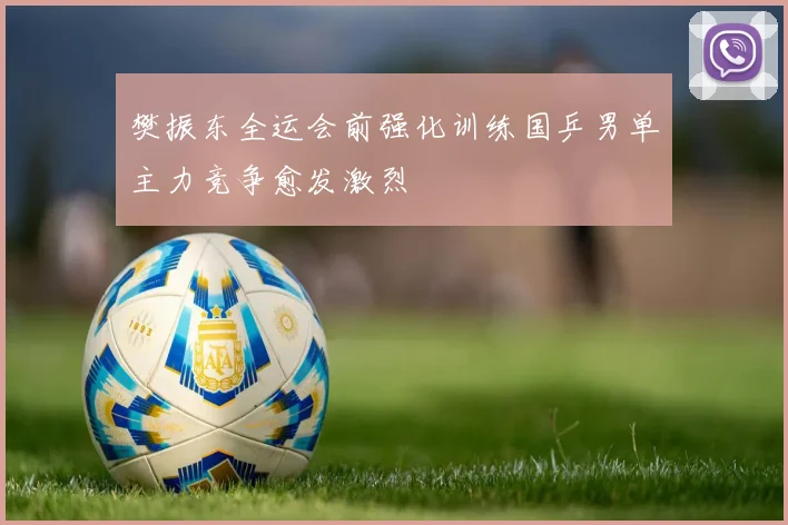 樊振东全运会前强化训练国乒男单主力竞争愈发激烈