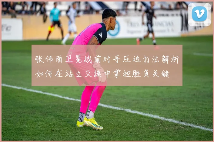 张伟丽卫冕战前对手压迫打法解析如何在站立交换中掌控胜负关键