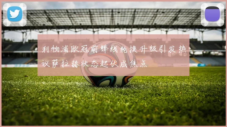 利物浦欧冠前锋线轮换升级引发热议萨拉赫状态起伏成焦点