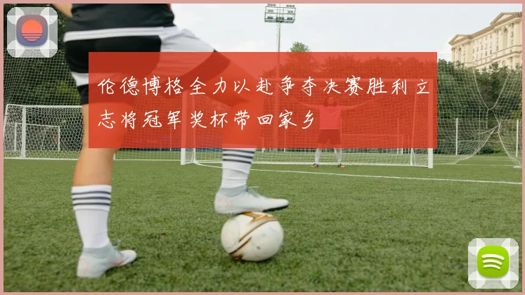 伦德博格全力以赴争夺决赛胜利立志将冠军奖杯带回家乡