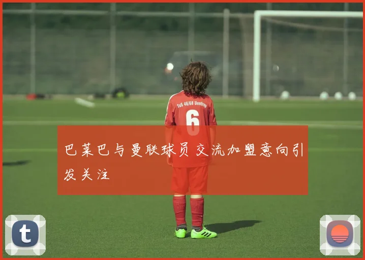 巴莱巴与曼联球员交流加盟意向引发关注