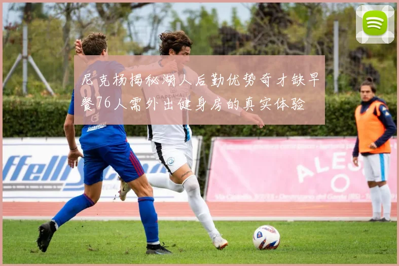 尼克杨揭秘湖人后勤优势奇才缺早餐76人需外出健身房的真实体验